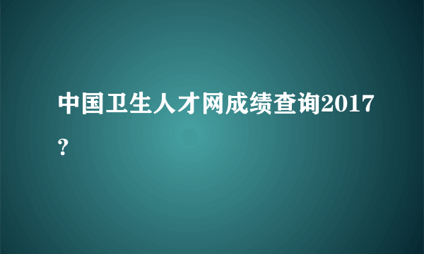 中国卫生人才网成绩查询2017？