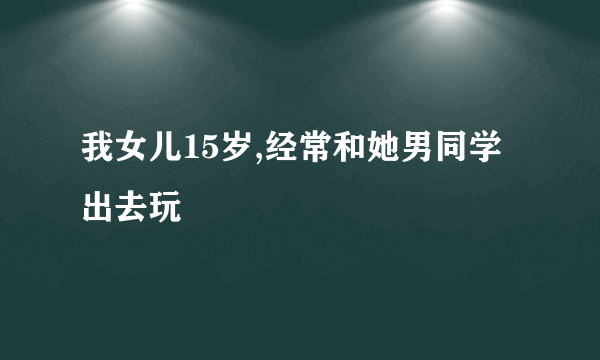 我女儿15岁,经常和她男同学出去玩