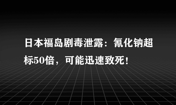 日本福岛剧毒泄露：氰化钠超标50倍，可能迅速致死！