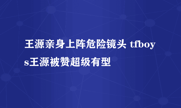 王源亲身上阵危险镜头 tfboys王源被赞超级有型