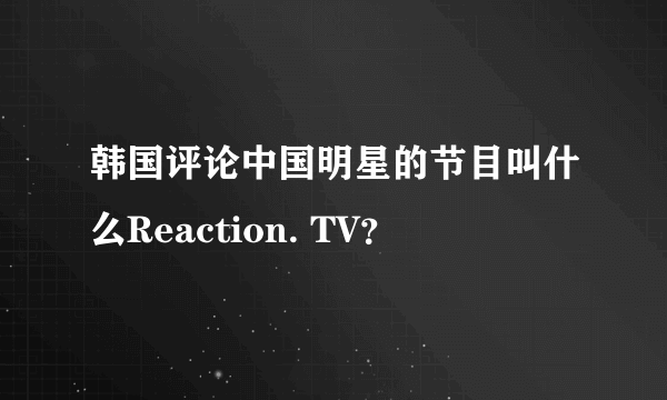 韩国评论中国明星的节目叫什么Reaction. TV？