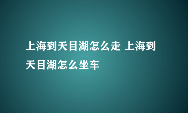 上海到天目湖怎么走 上海到天目湖怎么坐车