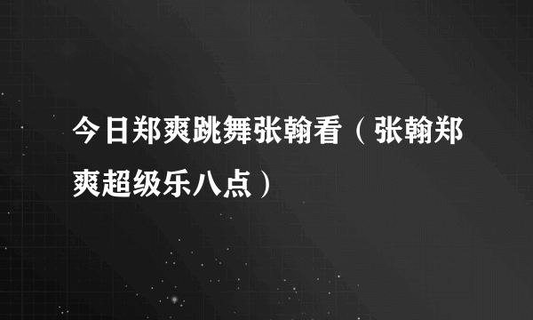 今日郑爽跳舞张翰看（张翰郑爽超级乐八点）