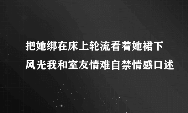 把她绑在床上轮流看着她裙下风光我和室友情难自禁情感口述