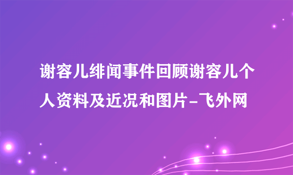 谢容儿绯闻事件回顾谢容儿个人资料及近况和图片-飞外网