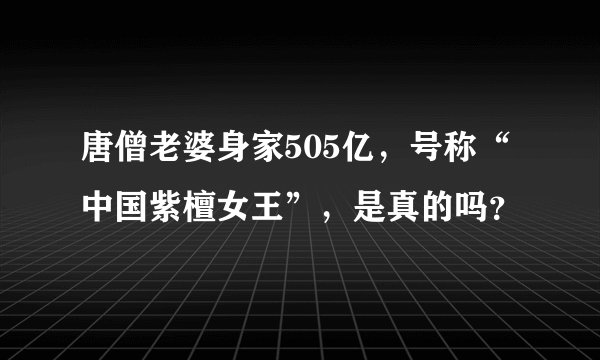 唐僧老婆身家505亿，号称“中国紫檀女王”，是真的吗？