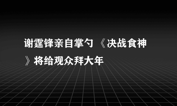 谢霆锋亲自掌勺 《决战食神》将给观众拜大年