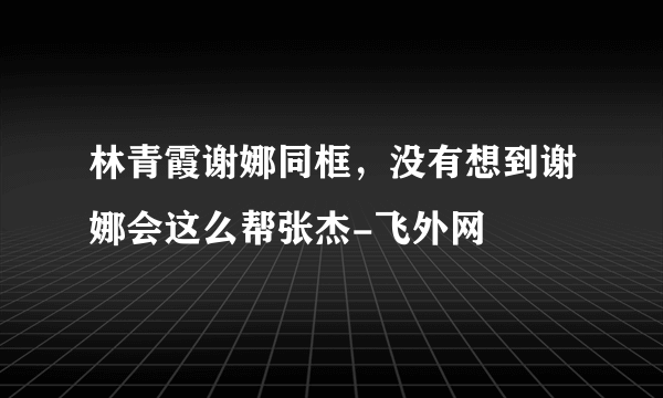 林青霞谢娜同框，没有想到谢娜会这么帮张杰-飞外网