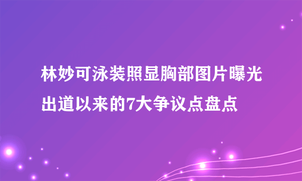 林妙可泳装照显胸部图片曝光出道以来的7大争议点盘点