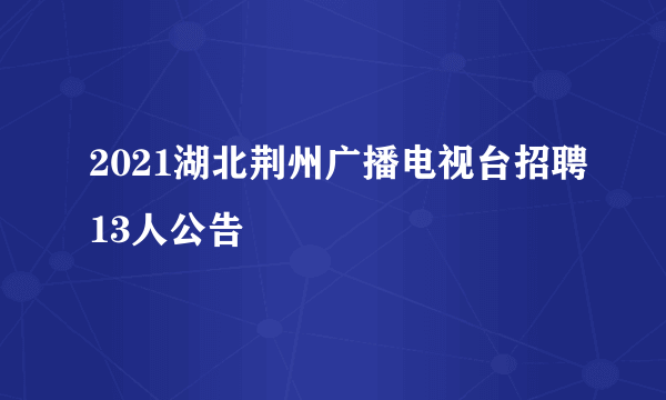 2021湖北荆州广播电视台招聘13人公告