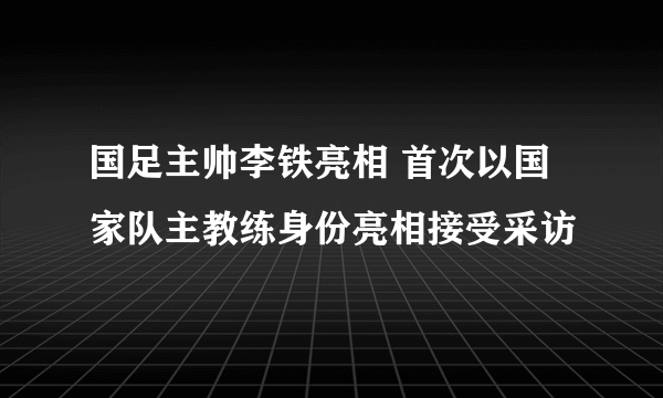 国足主帅李铁亮相 首次以国家队主教练身份亮相接受采访