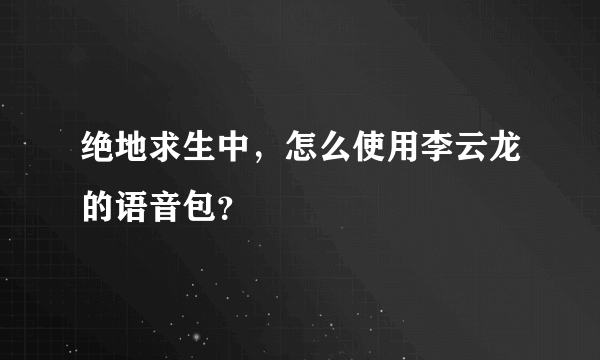 绝地求生中，怎么使用李云龙的语音包？