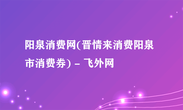 阳泉消费网(晋情来消费阳泉市消费券) - 飞外网