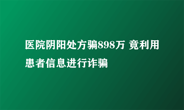 医院阴阳处方骗898万 竟利用患者信息进行诈骗