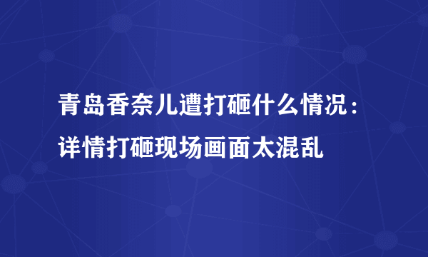 青岛香奈儿遭打砸什么情况：详情打砸现场画面太混乱