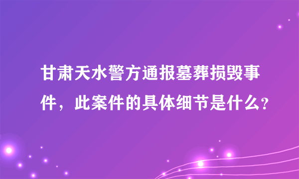 甘肃天水警方通报墓葬损毁事件，此案件的具体细节是什么？