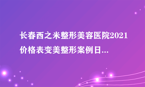 长春西之米整形美容医院2021价格表变美整形案例日记不容错过