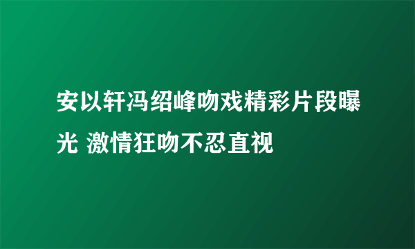 安以轩冯绍峰吻戏精彩片段曝光 激情狂吻不忍直视