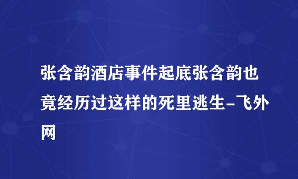 张含韵酒店事件起底张含韵也竟经历过这样的死里逃生-飞外网