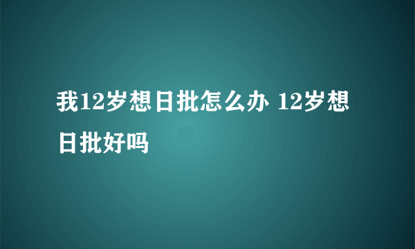 我12岁想日批怎么办 12岁想日批好吗