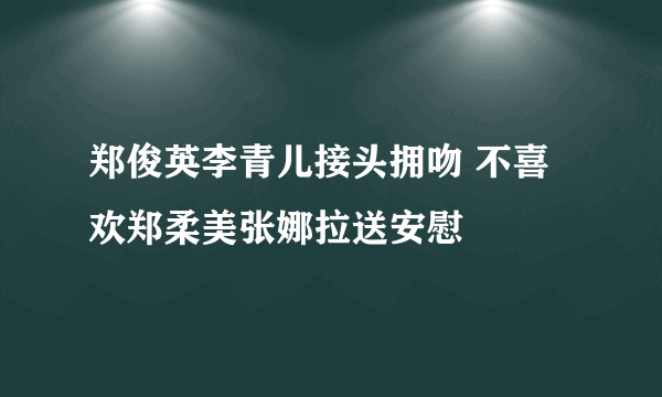 郑俊英李青儿接头拥吻 不喜欢郑柔美张娜拉送安慰