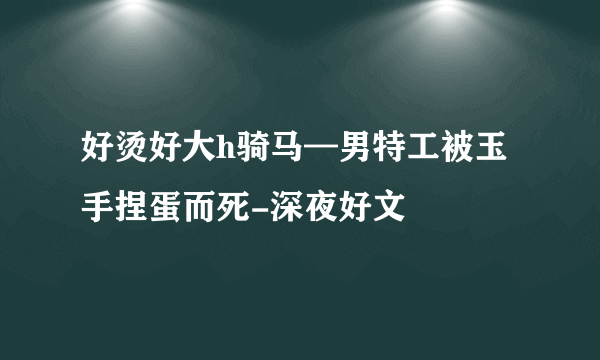 好烫好大h骑马—男特工被玉手捏蛋而死-深夜好文