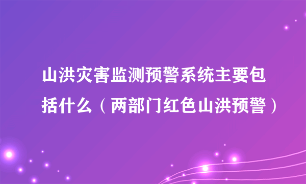 山洪灾害监测预警系统主要包括什么（两部门红色山洪预警）