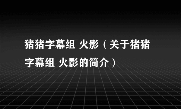 猪猪字幕组 火影（关于猪猪字幕组 火影的简介）