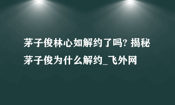 茅子俊林心如解约了吗? 揭秘茅子俊为什么解约_飞外网