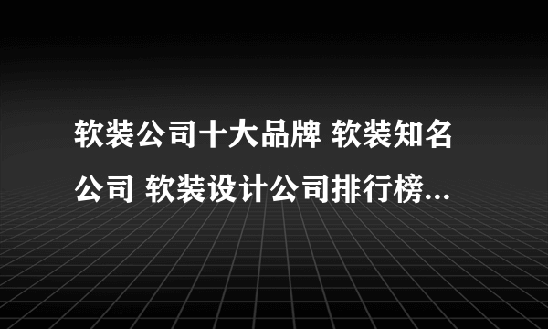 软装公司十大品牌 软装知名公司 软装设计公司排行榜【最新排行】