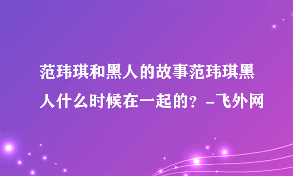 范玮琪和黑人的故事范玮琪黑人什么时候在一起的？-飞外网