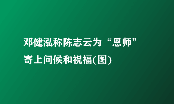 邓健泓称陈志云为“恩师” 寄上问候和祝福(图)