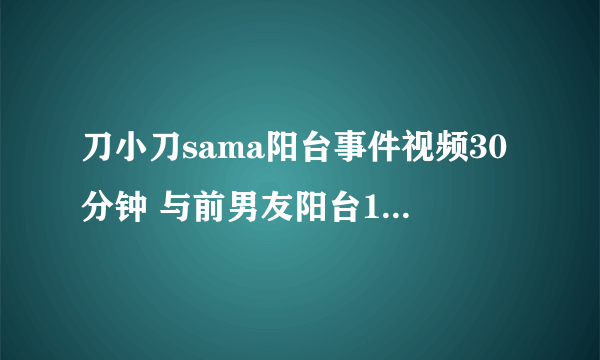 刀小刀sama阳台事件视频30分钟 与前男友阳台15秒什么情况