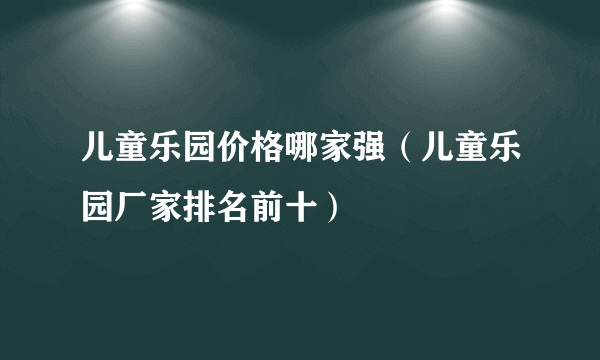 儿童乐园价格哪家强（儿童乐园厂家排名前十）