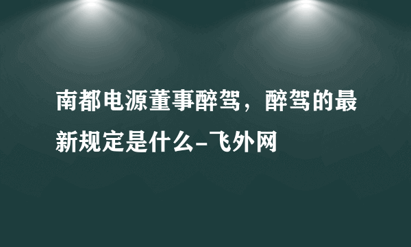 南都电源董事醉驾，醉驾的最新规定是什么-飞外网