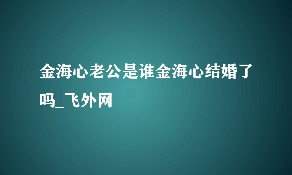 金海心老公是谁金海心结婚了吗_飞外网