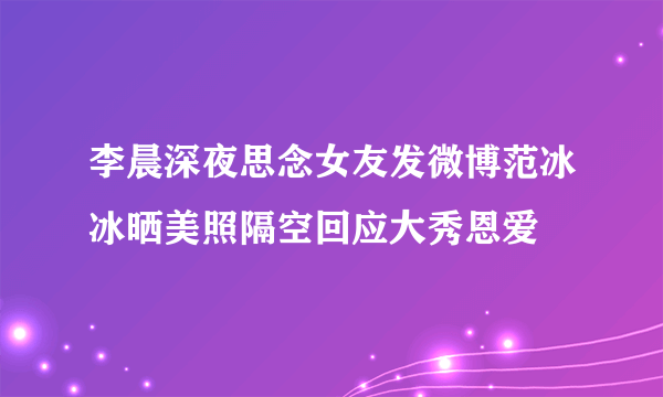 李晨深夜思念女友发微博范冰冰晒美照隔空回应大秀恩爱