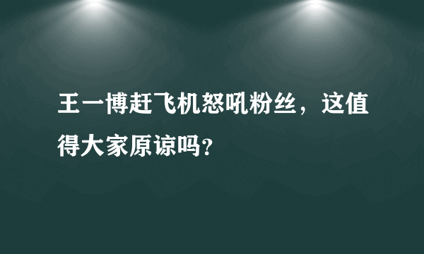 王一博赶飞机怒吼粉丝，这值得大家原谅吗？