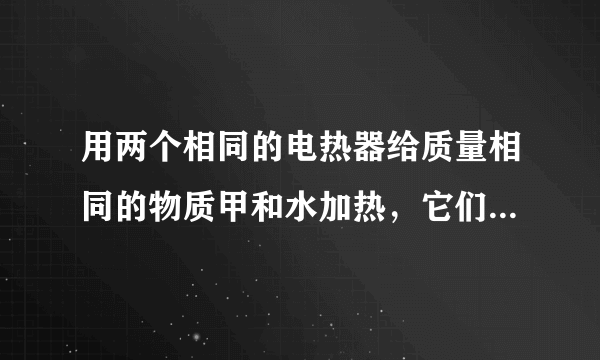 用两个相同的电热器给质量相同的物质甲和水加热，它们的温度随加热时间的变化关系如图所示