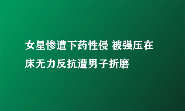 女星惨遭下药性侵 被强压在床无力反抗遭男子折磨