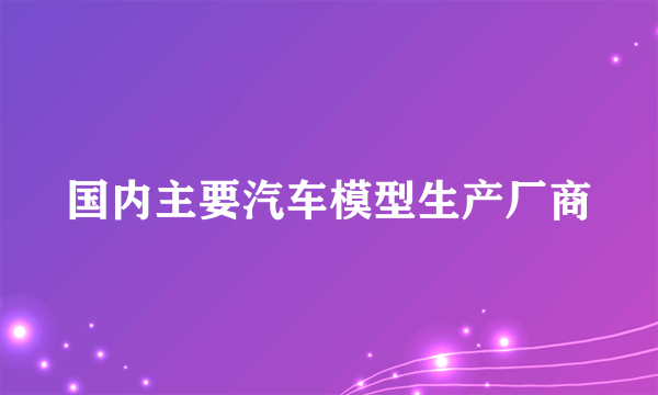 国内主要汽车模型生产厂商