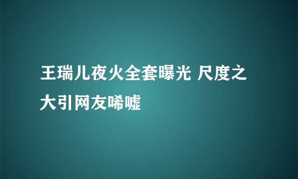 王瑞儿夜火全套曝光 尺度之大引网友唏嘘