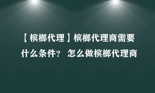 【槟榔代理】槟榔代理商需要什么条件？ 怎么做槟榔代理商