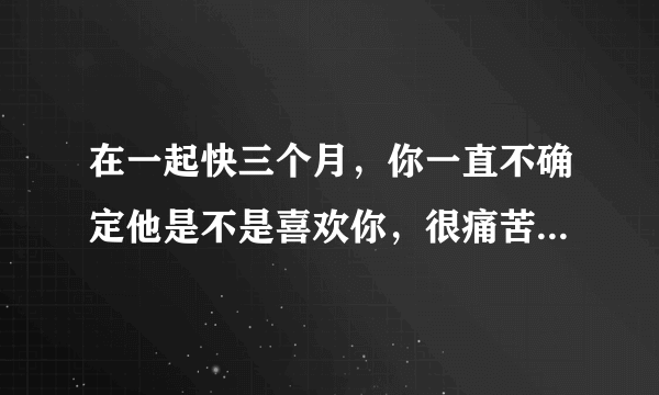 在一起快三个月，你一直不确定他是不是喜欢你，很痛苦，要怎么办才好？