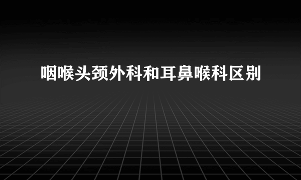 咽喉头颈外科和耳鼻喉科区别