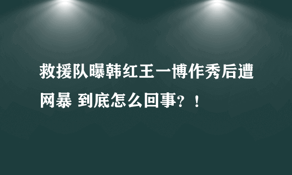 救援队曝韩红王一博作秀后遭网暴 到底怎么回事？！