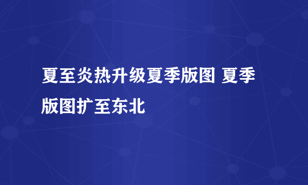 夏至炎热升级夏季版图 夏季版图扩至东北