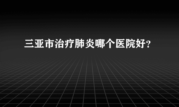 三亚市治疗肺炎哪个医院好？