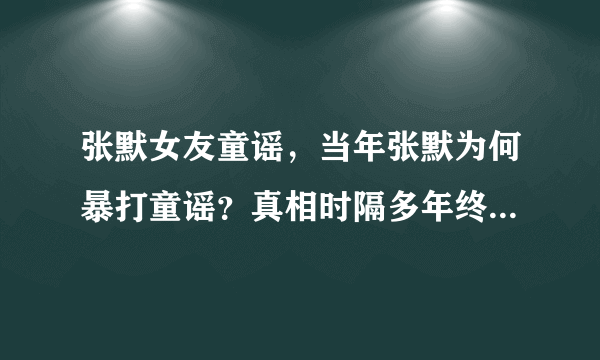 张默女友童谣，当年张默为何暴打童谣？真相时隔多年终于浮出-飞外网