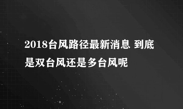 2018台风路径最新消息 到底是双台风还是多台风呢